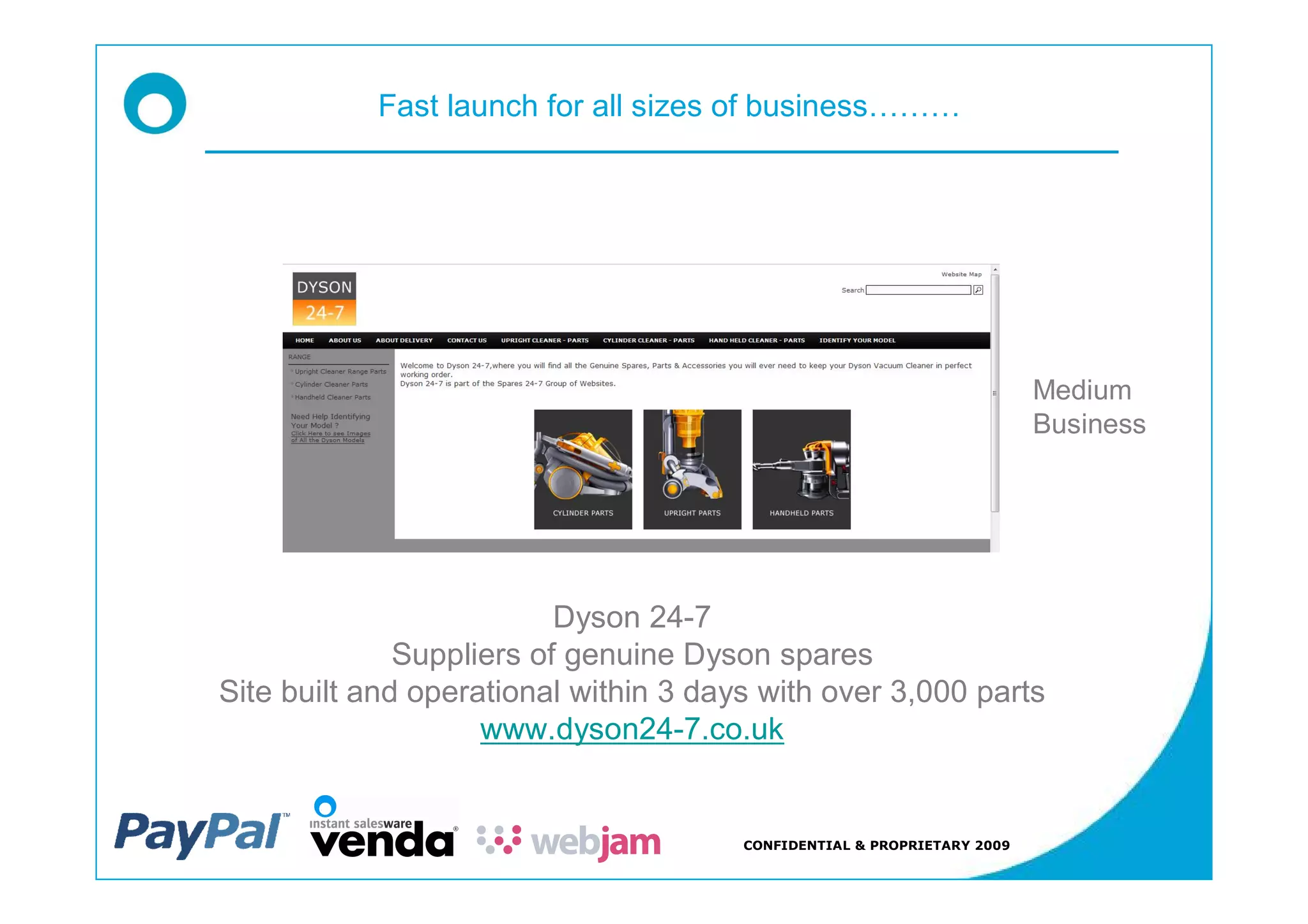 Fast launch for all sizes of business




                                                                         Medium
                                                                         Business




                          Dyson 24-7
              Suppliers of genuine Dyson spares
Site built and operational within 3 days with over 3,000 parts
                    www.dyson24-7.co.uk


                                       CONFIDENTIAL & PROPRIETARY 2009
 