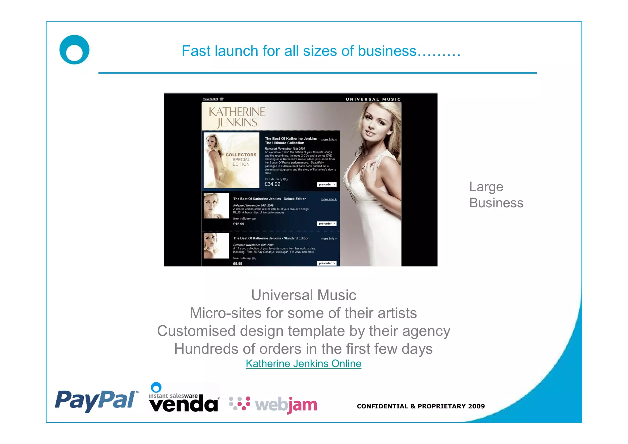Fast launch for all sizes of business




                                                               Large
                                                               Business




              Universal Music
    Micro-sites for some of their artists
Customised design template by their agency
  Hundreds of orders in the first few days
             Katherine Jenkins Online


                                    CONFIDENTIAL & PROPRIETARY 2009
 