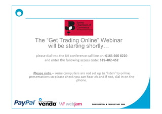 The Get Trading Online Webinar
        will be starting shortly
    please dial into the UK conference call line on: 0161 660 8220
          and enter the following access code: 535-402-452
                                   .

   Please note some computers are not set up to listen to online
presentations so please check you can hear ok and if not, dial in on the
                               phone.




                                           CONFIDENTIAL & PROPRIETARY 2009
 