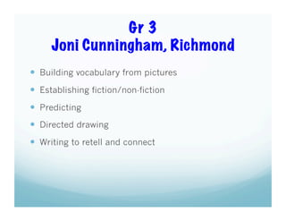 Gr 3
Joni Cunningham, Richmond
  Building vocabulary from pictures
  Establishing fiction/non-fiction
  Predicting
  Directed drawing
  Writing to retell and connect

 