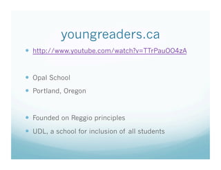 youngreaders.ca
  http://www.youtube.com/watch?v=TTrPauOO4zA

  Opal School
  Portland, Oregon

  Founded on Reggio principles
  UDL, a school for inclusion of all students

 