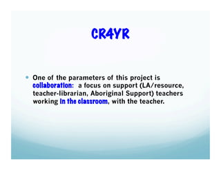 CR4YR

  One of the parameters of this project is

collaboration: a focus on support (LA/resource,
teacher-librarian, Aboriginal Support) teachers
working in the classroom, with the teacher.

 