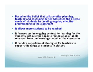  Based on the belief that collaborative planning,

teaching and assessing better addresses the diverse
needs of students by creating ongoing effective
programming in the classroom

  It allows more students to be reached
  It focuses on the ongoing context for learning for the

students, not just the specific remediation of skills
removed from the learning context of the classroom

  It builds a repertoire of strategies for teachers to
support the range of students in classes

page 102 Chapter 9

Learning in Safe Schools,

 