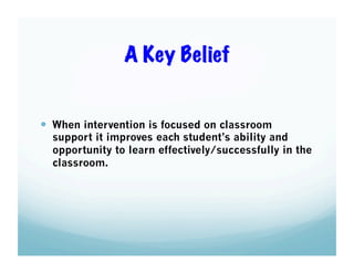 A Key Belief

  When intervention is focused on classroom

support it improves each student’s ability and
opportunity to learn effectively/successfully in the
classroom.

 