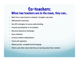 Co-teachers:
When two teachers are in the room, they can…
  Work from a plan based on students’ strengths and needs
  Differentiate instruction
  Use AFL strategies to assess understanding
  Increase participation of all students
  Decrease behavioral challenges
  Focus attention
  Increase student independence
  Teach self-regulation
  Model positive, strengths-based language
  Talk to each other about what they are learning about their students

 