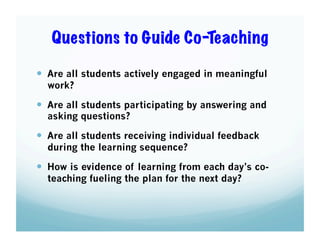 Questions to Guide Co-Teaching
  Are all students actively engaged in meaningful
work?

  Are all students participating by answering and
asking questions?

  Are all students receiving individual feedback
during the learning sequence?

  How is evidence of learning from each day’s coteaching fueling the plan for the next day?

 