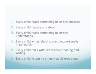 1.  Every child reads something he or she chooses.
2.  Every child reads accurately.
3.  Every child reads something he or she
understands.

4.  Every child writes about something personally
meaningful.

5.  Every child talks with peers about reading and
writing.

6.  Every child listens to a fluent adult read aloud.

 
