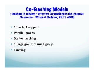 Co-Teaching Models
(Teaching in Tandem – Effective Co-Teaching in the Inclusive
Classroom – Wilson & Blednick, 2011, ASCD)

  1 teach, 1 support
  Parallel groups
  Station teaching
  1 large group; 1 small group
  Teaming

 