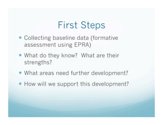 First Steps
  Collecting baseline data (formative
assessment using EPRA)

  What do they know? What are their
strengths?

  What areas need further development?
  How will we support this development?

 