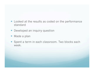   Looked at the results as coded on the performance
standard

  Developed an inquiry question
  Made a plan
  Spent a term in each classroom. Two blocks each
week.

 