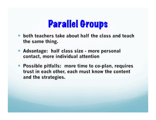 Parallel Groups
  both teachers take about half the class and teach
the same thing.

  Advantage: half class size - more personal
contact, more individual attention

  Possible pitfalls: more time to co-plan, requires
trust in each other, each must know the content
and the strategies.

 