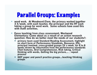 Parallel Groups: Examples
  word work. At Woodward Elem, the primary worked together
3 X/week, with each teacher, the principal and the RT each
taking a group for word work. Some schools have used this
with math activities.

  Focus teaching from class assessment. Westwood

Elementary: Came about as a result of an action research
question: How do we better meet the needs of our students?:
  primary team used Standard Reading Assessment, highlight
on short form of Performance Standards, Resource, ESL,
principal involved, cross-graded groups 2X a week, for 6 to 8
weeks driven by information from the performance standards
(Text features, Oral Comprehension, Risk taking, Critical
thinking with words, Getting the big picture,… , repeat
process
  NOT paper and pencil practice groups…teaching/thinking
groups

 