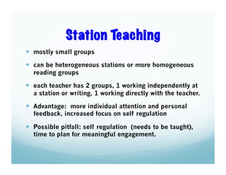 Station Teaching
  mostly small groups
  can be heterogeneous stations or more homogeneous
reading groups

  each teacher has 2 groups, 1 working independently at
a station or writing, 1 working directly with the teacher.

  Advantage: more individual attention and personal
feedback, increased focus on self regulation

  Possible pitfall: self regulation (needs to be taught),
time to plan for meaningful engagement.

 