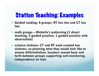 Station Teaching: Examples
  Guided reading: 4 groups; RT has two and CT has
two

  math groups – Michelle’s patterning (1 direct

teaching, 2 guided practice, 1 guided practice with
observation)

  science stations: CT and RT each created two

stations; co-planning what they would look like to
ensure differentiation, teachers moved back and
forth between groups supporting self-monitoring,
independence on task

 