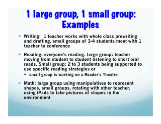 1 large group, 1 small group:
Examples
  Writing: 1 teacher works with whole class prewriting

and drafting, small groups of 3-4 students meet with 1
teacher to conference

  Reading: everyone’s reading. large group: teacher

moving from student to student listening to short oral
reads. Small group: 2 to 3 students being supported to
use specific reading strategies or
  small group is working on a Reader’s Theatre

  Math: large group using manipulatives to represent
shapes, small groups, rotating with other teacher,
using iPads to take pictures of shapes in the
environment

 
