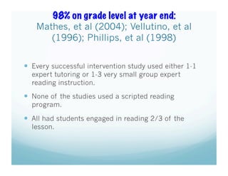 98% on grade level at year end:
Mathes, et al (2004); Vellutino, et al
(1996); Phillips, et al (1998)
  Every successful intervention study used either 1-1
expert tutoring or 1-3 very small group expert
reading instruction.

  None of the studies used a scripted reading
program.

  All had students engaged in reading 2/3 of the
lesson.

 