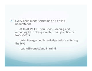 3.  Every child reads something he or she
understands.

-at least 2/3 of time spent reading and
rereading NOT doing isolated skill practice or
worksheets
-build background knowledge before entering
the text
-read with questions in mind

 