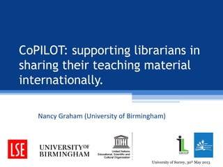 CoPILOT: supporting librarians in
sharing their teaching material
internationally.
Nancy Graham (University of Birmingham)
University of Surrey, 30th
May 2013
 