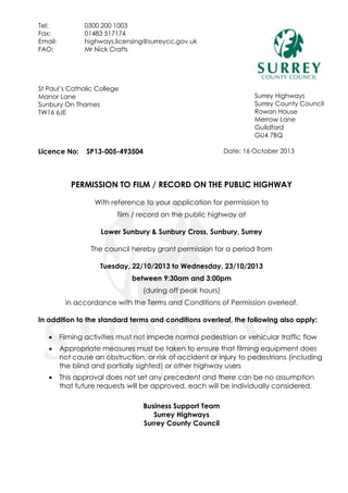 Tel:
Fax:
Email:
FAO:

0300 200 1003
01483 517174
highways.licensing@surreycc.gov.uk
Mr Nick Crafts

St Paul’s Catholic College
Manor Lane
Sunbury On Thames
TW16 6JE

Licence No:

Surrey Highways
Surrey County Council
Rowan House
Merrow Lane
Guildford
GU4 7BQ
Date: 16 October 2013

SP13-005-493504

PERMISSION TO FILM / RECORD ON THE PUBLIC HIGHWAY
With reference to your application for permission to
film / record on the public highway at
Lower Sunbury & Sunbury Cross, Sunbury, Surrey
The council hereby grant permission for a period from
Tuesday, 22/10/2013 to Wednesday, 23/10/2013
between 9:30am and 3:00pm
(during off peak hours)
in accordance with the Terms and Conditions of Permission overleaf.
In addition to the standard terms and conditions overleaf, the following also apply:


Filming activities must not impede normal pedestrian or vehicular traffic flow



Appropriate measures must be taken to ensure that filming equipment does
not cause an obstruction, or risk of accident or injury to pedestrians (including
the blind and partially sighted) or other highway users



This approval does not set any precedent and there can be no assumption
that future requests will be approved, each will be individually considered.
Business Support Team
Surrey Highways
Surrey County Council

 