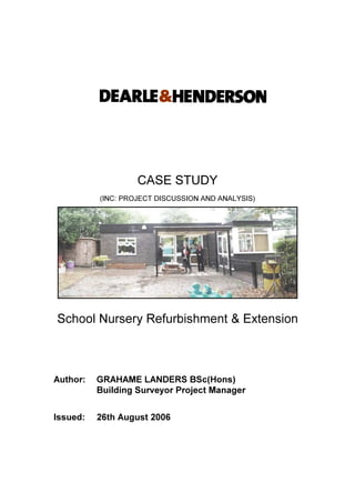 CASE STUDY
(INC: PROJECT DISCUSSION AND ANALYSIS)
School Nursery Refurbishment & Extension
Author: GRAHAME LANDERS BSc(Hons)
Building Surveyor Project Manager
Issued: 26th August 2006
 