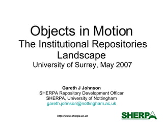 Objects in Motion  The Institutional Repositories Landscape  University of Surrey, May 2007 Gareth J Johnson SHERPA Repository Development Officer SHERPA, University of Nottingham [email_address] 