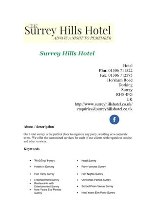 Surrey Hills Hotel
Hotel
Phn: 01306 711522
Fax: 01306 712585
Horsham Road
Dorking
Surrey
RH5 4PG
UK
http://www.surreyhillshotel.co.uk/
enquiries@surreyhillshotel.co.uk
About / description
Our Hotel surrey is the perfect place to organize any party, wedding or a corporate
event. We offer the customized services for each of our clients with regards to cuisine
and other services.
Keywords
• Wedding Surrey • Hotel Surrey
• Hotels in Dorking • Party Venues Surrey
• Hen Party Surrey • Hen Nights Surrey
• Entertainment Surrey • Christmas Parties Surrey
• Restaurants with
Entertainment Surrey • School Prom Venue Surrey
• New Years Eve Parties
Surrey • New Years Eve Party Surrey
 
