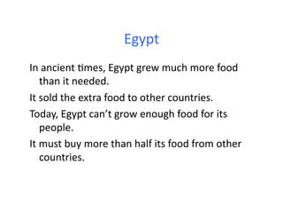 Egypt	
  
In	
  ancient	
  .mes,	
  Egypt	
  grew	
  much	
  more	
  food	
  
      than	
  it	
  needed.	
  	
  
It	
  sold	
  the	
  extra	
  food	
  to	
  other	
  countries.	
  	
  
Today,	
  Egypt	
  can’t	
  grow	
  enough	
  food	
  for	
  its	
  
      people.	
  	
  	
  
It	
  must	
  buy	
  more	
  than	
  half	
  its	
  food	
  from	
  other	
  
      countries.	
  
 