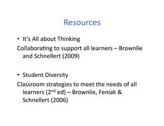 Resources	
  
•  It’s	
  All	
  about	
  Thinking	
  
Collabora.ng	
  to	
  support	
  all	
  learners	
  –	
  Brownlie	
  
   and	
  Schnellert	
  (2009)	
  

•  Student	
  Diversity	
  
Classroom	
  strategies	
  to	
  meet	
  the	
  needs	
  of	
  all	
  
   learners	
  (2nd	
  ed)	
  –	
  Brownlie,	
  Feniak	
  &	
  
   Schnellert	
  (2006)	
  
 