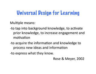 Universal Design for Learning
Mul.ple	
  means:	
  
-­‐to	
  tap	
  into	
  background	
  knowledge,	
  to	
  ac.vate	
  
        prior	
  knowledge,	
  to	
  increase	
  engagement	
  and	
  
        mo.va.on	
  
-­‐to	
  acquire	
  the	
  informa.on	
  and	
  knowledge	
  to	
  
        process	
  new	
  ideas	
  and	
  informa.on	
  
-­‐to	
  express	
  what	
  they	
  know.	
  
    	
  	
   	
   	
   	
   	
   	
   	
   	
   	
   	
  Rose	
  &	
  Meyer,	
  2002	
  
 