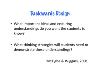 Backwards Design
•  What	
  important	
  ideas	
  and	
  enduring	
  
   understandings	
  do	
  you	
  want	
  the	
  students	
  to	
  
   know?	
  

•  What	
  thinking	
  strategies	
  will	
  students	
  need	
  to	
  
   demonstrate	
  these	
  understandings?	
  	
  

  	
  	
   	
   	
   	
   	
   	
   	
   	
  McTighe	
  &	
  Wiggins,	
  2001	
  
 