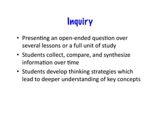 Inquiry
•  Presen.ng	
  an	
  open-­‐ended	
  ques.on	
  over	
  
   several	
  lessons	
  or	
  a	
  full	
  unit	
  of	
  study	
  
•  Students	
  collect,	
  compare,	
  and	
  synthesize	
  
   informa.on	
  over	
  .me	
  
•  Students	
  develop	
  thinking	
  strategies	
  which	
  
   lead	
  to	
  deeper	
  understanding	
  of	
  key	
  concepts	
  
 