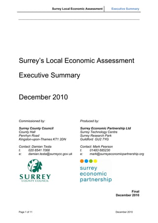 Surrey Local Economic Assessment    Executive Summary
 




Surrey’s Local Economic Assessment

Executive Summary


December 2010


Commissioned by:                      Produced by:

Surrey County Council                 Surrey Economic Partnership Ltd
County Hall                           Surrey Technology Centre
Penrhyn Road                          Surrey Research Park
Kingston-upon-Thames KT1 2DN          Guildford GU2 7YG

Contact: Damian Testa                 Contact: Mark Pearson
t:    020 8541 7068                   t:    01483 685230
e:    damian.testa@surreycc.gov.uk    e:    mark@surreyeconomicpartnership.org




                                                                     Final
                                                            December 2010




Page 1 of 11                                                December 2010
 
 