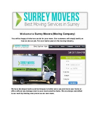 Welcome to Surrey Movers (Moving Company)
You will be happy of what we can do for your move. Our customers will simply testify on
how we do our job. For over twelve years in the moving industry,
We have developed tactics and techniques to better serve you and move your home or
office without any damage even to your most sensitive items. We are always committed
to our work by treating every move as our own move.
 