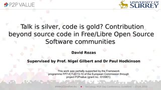 Talk is silver, code is gold? Contribution
beyond source code in Free/Libre Open Source
Software communities
David Rozas
Supervised by Prof. Nigel Gilbert and Dr Paul Hodkinson
This work was partially supported by the Framework
programme FP7-ICT-2013-10 of the European Commission through
project P2Pvalue (grant no.: 610961).
Sociology PGR Day Conference, Guildford – 27.04.2016www.p2pvalue.eu
 
