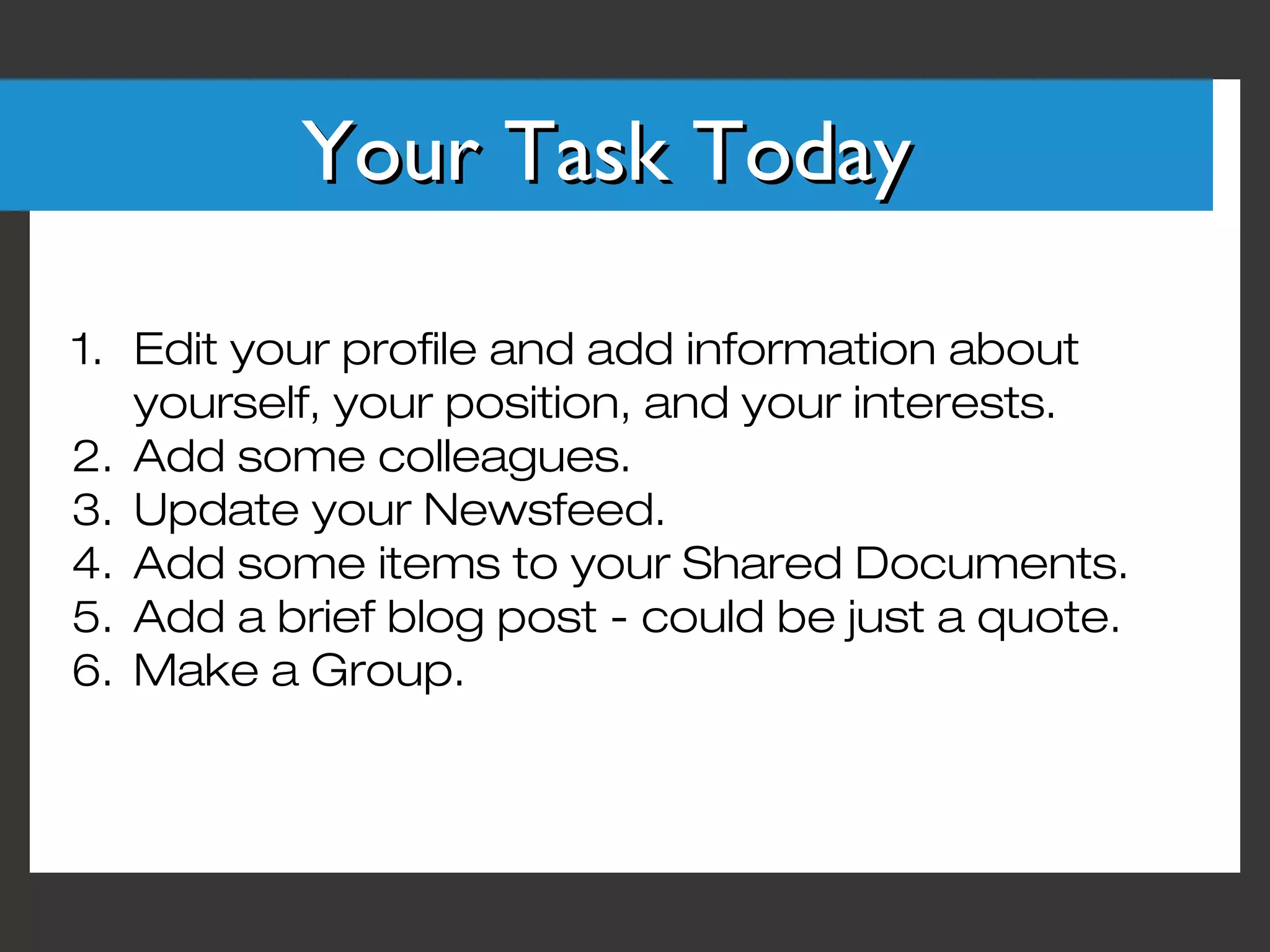 Your Task Today

1. Edit your profile and add information about
   yourself, your position, and your interests.
2. Add some colleagues.
3. Update your Newsfeed.
4. Add some items to your Shared Documents.
5. Add a brief blog post - could be just a quote.
6. Make a Group.
 