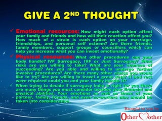 GGIIVVEE AA 22NNDD TTHHOOUUGGHHTT 
 Emotional resources: HHooww mmiigghhtt eeaacchh ooppttiioonn aaffffeecctt 
yyoouurr ffaammiillyy aanndd ffrriieennddss aanndd hhooww wwiillll tthheeiirr rreeaaccttiioonn aaffffeecctt yyoouu?? 
HHooww mmuucchh ooff aa ssttrraaiinn iiss eeaacchh ooppttiioonn oonn yyoouurr mmaarrrriiaaggee, 
ffrriieennddsshhiippss, aanndd ppeerrssoonnaall sseellff eesstteeeemm?? AArree tthheerree ffrriieennddss, 
ffaammiillyy mmeemmbbeerrss, ssuuppppoorrtt ggrroouuppss oorr ccoouunncciilllloorrss wwhhiicchh ccaann 
hheellpp yyoouu iinnccrreeaassee wwhhaatt yyoouu ccaann iinnvveesstt eemmoottiioonnaallllyy?? 
 Physical resources: WWhhaatt ootthheerr pprroocceedduurreess ccaann yyoouurr 
bbooddyy hhaannddllee?? IIVVFF SSuurrrrooggaaccyy, IIVVFF oorr JJuusstt SSuurrrrooggaaccyy?? WWhhaatt 
rriisskkss aarree yyoouu wwiilllliinngg ttoo ttaakkee?? WWhhaatt aarree yyoouurr cchhaanncceess ooff 
ssuucccceeeeddiinngg?? AArree yyoouu aabbllee aanndd wwiilllliinngg ttoo uunnddeerrggoo ffuurrtthheerr 
iinnvvaassiivvee pprroocceedduurreess?? AArree tthheerree mmaannyy ootthheerr cclliinniiccss yyoouu wwoouulldd 
lliikkee ttoo ttrryy?? AArree yyoouu wwiilllliinngg ttoo ttrraavveell aa ggrreeaatt ddeeaall?? IIff bbeedd rreesstt 
wweerree rreeqquuiirreedd ccoouulldd yyoouu aanndd yyoouurr ffaammiillyy hhaannddllee iitt?? 
 WWhheenn ttrryyiinngg ttoo ddeecciiddee iiff ssuurrrrooggaaccyy IInnddiiaa iiss rriigghhtt ffoorr yyoouu tthheerree 
aarree mmaannyy tthhiinnggss yyoouu mmuusstt ccoonnssiiddeerr bbeessiiddeess yyoouurr ffiinnaanncciiaall aanndd 
pphhyyssiiccaall aabbiilliittiieess.. YYoouurr eemmoottiioonnss aass wweellll aass tthhoossee ooff yyoouurr 
ppaarrttnneerr, ffaammiillyy, ffrriieennddss, aanndd eevveenn ccoo--wwoorrkkeerrss aallssoo sshhoouulldd bbee 
ttaakkeenn iinnttoo ccoonnssiiddeerraattiioonn.. 
Brought to you by 
 
