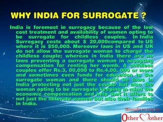 WWHHYY IINNDDIIAA FFOORR SSUURRRROOGGAATTEE ?? 
IInnddiiaa iiss ffoorreemmoosstt iinn ssuurrrrooggaaccyy bbeeccaauussee ooff tthhee llooww 
ccoosstt ttrreeaattmmeenntt aanndd aavvaaiillaabbiilliittyy ooff wwoommeenn ooppttiinngg ttoo 
bbee ssuurrrrooggaattee ffoorr cchhiillddlleessss ccoouupplleess.. IInn IInnddiiaa 
SSuurrrrooggaaccyy ccoossttss aabboouutt $$ 2200,000000ccoommppaarreedd ttoo UUSS 
wwhheerree iitt iiss $$5500,000000.. MMoorreeoovveerr llaawwss iinn UUSS aanndd UUKK 
ddoo nnoott aallllooww tthhee ssuurrrrooggaattee wwoommaann ttoo cchhaarrggee tthhee 
cchhiillddlleessss ccoouuppllee;; wwhheerreeaass iinn IInnddiiaa tthheerree aarree nnoo 
llaawwss pprreevveennttiinngg aa ssuurrrrooggaattee wwoommaann iinn aacccceeppttiinngg 
ccoommppeennssaattiioonn ffoorr rreennttiinngg hheerr wwoommbb.. AA cchhiillddlleessss 
ccoouupplleess ooffffeerr RRss..33, 0000,000000 ttoo RRss..44,0000, 000000 oorr mmoorree 
aanndd ssoommeettiimmeess eevveenn ffuunnddss ffoorr eedduuccaattiioonn ttoo tthhee 
ssuurrrrooggaattee wwoommaann aanndd tthheerree sshhoouulldd bbee llaawwss iinn 
IInnddiiaa pprrootteeccttiinngg nnoott jjuusstt tthhee ccoouuppllee bbuutt aallssoo tthhee 
wwoommaann ooppttiinngg ttoo bbee ssuurrrrooggaattee kkeeeeppiinngg iinn mmiinndd tthhee 
eeccoonnoommiicc ccoommppeennssaattiioonn aanndd hheellpp tthhaatt iitt ooffffeerrss ttoo 
nnoott jjuusstt tthhee iilllliitteerraattee wwoommeenn bbuutt aallssoo tthheeiirr ffaammiilliieess 
iinn IInnddiiaa.. 
Brought to you by 
 