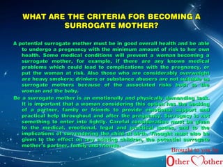 WHAT ARE THE CCRRIITTEERRIIAA FFOORR BBEECCOOMMIINNGG AA 
SSUURRRROOGGAATTEE MMOOTTHHEERR?? 
AA ppootteennttiiaall ssuurrrrooggaattee mmootthheerr mmuusstt bbee iinn ggoooodd oovveerraallll hheeaalltthh aanndd bbee aabbllee 
ttoo uunnddeerrggoo aa pprreeggnnaannccyy wwiitthh tthhee mmiinniimmuumm aammoouunntt ooff rriisskk ttoo hheerr oowwnn 
hheeaalltthh.. SSoommee mmeeddiiccaall ccoonnddiittiioonnss wwiillll pprreevveenntt aa wwoommaann bbeeccoommiinngg aa 
ssuurrrrooggaattee mmootthheerr,, ffoorr eexxaammppllee,, iiff tthheerree aarree aannyy kknnoowwnn mmeeddiiccaall 
pprroobblleemmss wwhhiicchh ccoouulldd lleeaadd ttoo ccoommpplliiccaattiioonnss wwiitthh tthhee pprreeggnnaannccyy,, oorr 
ppuutt tthhee wwoommaann aatt rriisskk.. AAllssoo tthhoossee wwhhoo aarree ccoonnssiiddeerraabbllyy oovveerrwweeiigghhtt 
aarree hheeaavvyy ssmmookkeerrss;; ddrriinnkkeerrss oorr ssuubbssttaannccee aabbuusseerrss aarree nnoott ssuuiittaabbllee aass 
ssuurrrrooggaattee mmootthheerrss bbeeccaauussee ooff tthhee aassssoocciiaatteedd rriisskkss bbootthh ttoo tthhee 
wwoommaann aanndd tthhee bbaabbyy.. 
BBee aa ssuurrrrooggaattee mmootthheerr iiss aann eemmoottiioonnaallllyy aanndd pphhyyssiiccaallllyy ddeemmaannddiinngg ttaasskk.. 
IItt iiss iimmppoorrttaanntt tthhaatt aa wwoommaann ccoonnssiiddeerriinngg tthhiiss ooppttiioonn hhaass tthhee bbaacckkiinngg 
ooff aa ppaarrttnneerr,, ffaammiillyy oorr ffrriieennddss ttoo pprroovviiddee eemmoottiioonnaall ssuuppppoorrtt aanndd 
pprraaccttiiccaall hheellpp tthhrroouugghhoouutt aanndd aafftteerr tthhee pprreeggnnaannccyy.. SSuurrrrooggaaccyy iiss nnoott 
ssoommeetthhiinngg ttoo eenntteerr iinnttoo lliigghhttllyy.. CCaarreeffuull ccoonnssiiddeerraattiioonn mmuusstt bbee ggiivveenn 
ttoo tthhee mmeeddiiccaall,, eemmoottiioonnaall,, lleeggaall aanndd pprraaccttiiccaall iissssuueess,, aanndd ttoo tthhee 
iimmpplliiccaattiioonnss ooff ssuurrrreennddeerriinngg tthhee cchhiilldd aatt bbiirrtthh.. TThhoouugghhtt mmuusstt aallssoo bbee 
ggiivveenn ttoo tthhee eeffffeecctt oonn aannyy eexxiissttiinngg cchhiillddrreenn,, tthhee ppootteennttiiaall ssuurrrrooggaattee 
mmootthheerr’’ss ppaarrttnneerr,, ffaammiillyy aanndd ffrriieennddss.. 
Brought to you by 
 