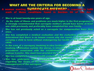 WHAT ARE THE CCRRIITTEERRIIAA FFOORR BBEECCOOMMIINNGG AA 
AA wwoommaann wwaannttiinngg tStSooUU aaRRccttRR bbOOee GGaa A AssTTuurErErro o MMggaaOOtteeTT mmHHooEEtthhRRee??rr iiss rreeqquuiirreedd ttoo ffuullffiill 
eeaacchh ooff tthheessee ccoonnddiittiioonnss ffoouunndd iinn SSeeccttiioonn 5566 ooff tthhee AAcctt 
 SShhee iiss aatt lleeaasstt ttwweennttyy--oonnee yyeeaarrss ooff aaggee.. 
 AAss tthhee rriisskkss ooff iillllnneessss aanndd pprroobblleemmss aarree mmuucchh hhiigghheerr iinn tthhee ffiirrsstt pprreeggnnaannccyy iitt 
iiss ssttrroonnggllyy rreeccoommmmeennddeedd tthhaatt ssuurrrrooggaattee mmootthheerrss sshhoouulldd hhaavvee bboorrnnee aatt lleeaasstt 
oonnee cchhiilldd pprreevviioouussllyy aanndd pprreeffeerraabbllyy hhaavvee ccoommpplleetteedd hheerr oowwnn ffaammiillyy.. 
 SShhee hhaass nnoott pprreevviioouussllyy aacctteedd aass aa ssuurrrrooggaattee ffoorr ccoommppeennssaattiioonn mmoorree tthhaann 
oonnccee.. 
 SShhee hhaass ccoommpplleetteedd aa mmeeddiiccaall eevvaalluuaattiioonn aanndd tthhee eevvaalluuaattiinngg pphhyyssiicciiaann hhaass 
ddeetteerrmmiinneedd tthhaatt tthheerree iiss nnoo kknnoowwnn rreeaassoonn wwhhyy sshhee wwoouulldd nnoott bbee ccaappaabbllee ooff 
ccaarrrryyiinngg aa cchhiilldd ttoo tteerrmm wwiitthhoouutt eennddaannggeerriinngg hheerr hheeaalltthh oorr tthhee hheeaalltthh ooff tthhee 
cchhiilldd;; 
 IInn tthhee ccaassee ooff aa ssuurrrrooggaaccyy iinnvvoollvviinngg iinn vviittrroo ffeerrttiilliizzaattiioonn oorr ssiimmiillaarr tteecchhnnoollooggyy 
iinnvvoollvviinngg ffeerrttiilliizzaattiioonn oouuttssiiddee tthhee uutteerruuss,, iiss iinnffoorrmmeedd ccoonnsseenntt ttoo tthhee mmeeddiiccaall 
pprroocceedduurreess aassssoocciiaatteedd wwiitthh tthhee eessttaabblliisshhmmeenntt ooff aa pprreeggnnaannccyy tthhrroouugghh 
eemmbbrryyoo ttrraannssffeerr.. SShhee mmuusstt hhaavvee pprroovviiddeedd tthhee wwrriitttteenn ccoonnsseenntt.. 
 SShhee hhaass ccoommpplleetteedd aa mmeennttaall hheeaalltthh eevvaalluuaattiioonn bbyy aa mmeennttaall hheeaalltthh.. 
 SShhee hhaass uunnddeerrggoonnee lleeggaall ccoonnssuullttaattiioonn wwiitthh iinnddeeppeennddeenntt lleeggaall ccoouunnsseell 
rreeggaarrddiinngg tthhee tteerrmmss ooff tthhee ssuurrrrooggaaccyy ccoonnttrraacctt aanndd tthhee ppootteennttiiaall lleeggaall 
ccoonnsseeqquueenncceess ooff tthhee ssuurrrrooggaaccyy.. Brought to you by 
 