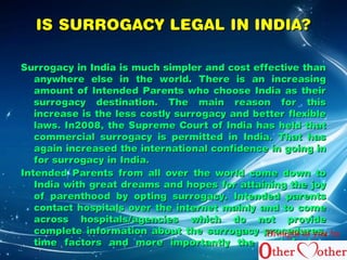 IISS SSUURRRROOGGAACCYY LLEEGGAALL IINN IINNDDIIAA?? 
SSuurrrrooggaaccyy iinn IInnddiiaa iiss mmuucchh ssiimmpplleerr aanndd ccoosstt eeffffeeccttiivvee tthhaann 
aannyywwhheerree eellssee iinn tthhee wwoorrlldd.. TThheerree iiss aann iinnccrreeaassiinngg 
aammoouunntt ooff IInntteennddeedd PPaarreennttss wwhhoo cchhoooossee IInnddiiaa aass tthheeiirr 
ssuurrrrooggaaccyy ddeessttiinnaattiioonn.. TThhee mmaaiinn rreeaassoonn ffoorr tthhiiss 
iinnccrreeaassee iiss tthhee lleessss ccoossttllyy ssuurrrrooggaaccyy aanndd bbeetttteerr fflleexxiibbllee 
llaawwss.. IInn22000088,, tthhee SSuupprreemmee CCoouurrtt ooff IInnddiiaa hhaass hheelldd tthhaatt 
ccoommmmeerrcciiaall ssuurrrrooggaaccyy iiss ppeerrmmiitttteedd iinn IInnddiiaa.. TThhaatt hhaass 
aaggaaiinn iinnccrreeaasseedd tthhee iinntteerrnnaattiioonnaall ccoonnffiiddeennccee iinn ggooiinngg iinn 
ffoorr ssuurrrrooggaaccyy iinn IInnddiiaa.. 
IInntteennddeedd PPaarreennttss ffrroomm aallll oovveerr tthhee wwoorrlldd ccoommee ddoowwnn ttoo 
IInnddiiaa wwiitthh ggrreeaatt ddrreeaammss aanndd hhooppeess ffoorr aattttaaiinniinngg tthhee jjooyy 
ooff ppaarreenntthhoooodd bbyy ooppttiinngg ssuurrrrooggaaccyy.. IInntteennddeedd ppaarreennttss 
ccoonnttaacctt hhoossppiittaallss oovveerr tthhee iinntteerrnneett mmaaiinnllyy aanndd ttoo ccoommee 
aaccrroossss hhoossppiittaallss//aaggeenncciieess wwhhiicchh ddoo nnoott pprroovviiddee 
ccoommpplleettee iinnffoorrmmaattiioonn aabboouutt tthhee ssuurrrrooggaaccyy pprroocceedduurreess,, 
ttiimmee ffaaccttoorrss aanndd mmoorree iimmppoorrttaannttllyy tthhee ccoosstt ffaaccttoorr.. 
Brought to you by 
 