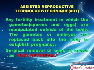 AASSSSIISSTTEEDD RREEPPRROODDUUCCTTIIVVEE 
TTEECCHHNNOOLLOOGGYY//TTEECCHHNNIIQQUUEE((AARRTT)) 
AAnnyy ffeerrttiilliittyy ttrreeaattmmeenntt iinn wwhhiicchh tthhee 
ggaammeetteess((ssppeerrmmss aanndd eeggggss)) aarree 
mmaanniippuullaatteedd oouuttssiiddee ooff tthhee bbooddyy.. 
TThhee ggaammeetteess oorr eemmbbrryyooss aarree 
rreeppllaacceedd bbaacckk iinnttoo tthhee bbooddyy ttoo 
eessttaabblliisshh pprreeggnnaannccyy.. 
SSuurrggiiccaall rreemmoovvaall ooff eeggggss iiss kknnoowwnn 
aass ““EEGGGG RREETTRRIIEEVVAALL”” 
Brought to you by 
 