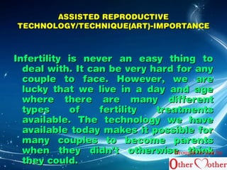AASSSSIISSTTEEDD RREEPPRROODDUUCCTTIIVVEE 
TTEECCHHNNOOLLOOGGYY//TTEECCHHNNIIQQUUEE((AARRTT))--IIMMPPOORRTTAANNCCEE 
IInnffeerrttiilliittyy iiss nneevveerr aann eeaassyy tthhiinngg ttoo 
ddeeaall wwiitthh.. IItt ccaann bbee vveerryy hhaarrdd ffoorr aannyy 
ccoouuppllee ttoo ffaaccee.. HHoowweevveerr,, wwee aarree 
lluucckkyy tthhaatt wwee lliivvee iinn aa ddaayy aanndd aaggee 
wwhheerree tthheerree aarree mmaannyy ddiiffffeerreenntt 
ttyyppeess ooff ffeerrttiilliittyy ttrreeaattmmeennttss 
aavvaaiillaabbllee.. TThhee tteecchhnnoollooggyy wwee hhaavvee 
aavvaaiillaabbllee ttooddaayy mmaakkeess iitt ppoossssiibbllee ffoorr 
mmaannyy ccoouupplleess ttoo bbeeccoommee ppaarreennttss 
wwhheenn tthheeyy ddiiddnn’’tt ootthheerrwwiissee tthhiinnkk 
tthheeyy ccoouulldd.. 
Brought to you by 
 