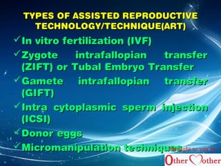 TYPES OF AASSSSIISSTTEEDD RREEPPRROODDUUCCTTIIVVEE 
TTEECCHHNNOOLLOOGGYY//TTEECCHHNNIIQQUUEE((AARRTT)) 
IInn vviittrroo ffeerrttiilliizzaattiioonn ((IIVVFF)) 
ZZyyggoottee iinnttrraaffaallllooppiiaann ttrraannssffeerr 
((ZZIIFFTT)) oorr TTuubbaall EEmmbbrryyoo TTrraannssffeerr 
GGaammeettee iinnttrraaffaallllooppiiaann ttrraannssffeerr 
((GGIIFFTT)) 
IInnttrraa ccyyttooppllaassmmiicc ssppeerrmm iinnjjeeccttiioonn 
((IICCSSII)) 
DDoonnoorr eeggggss 
MMiiccrroommaanniippuullaattiioonn tteecchhnniiqquueBersosught to you by 
 