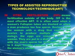 DDDooonnnooorrr eeeggggggsss 
TYPES OF AASSSSIISSTTEEDD RREEPPRROODDUUCCTTIIVVEE 
TTEECCHHNNOOLLOOGGYY//TTEECCHHNNIIQQUUEE((AARRTT)) 
IN VITRO FERTILIZATION (IVF):-mmeeaannss 
ffeerrttiilliizzaattiioonn oouuttssiiddee ooff tthhee bbooddyy.. IIVVFF iiss tthhee 
mmoosstt eeffffeeccttiivvee AARRTT.. IItt iiss oofftteenn uusseedd wwhheenn aa 
wwoommaann''ss FFaallllooppiiaann ttuubbeess aarree bblloocckkeedd oorr wwhheenn 
aa mmaann pprroodduucceess ttoooo ffeeww ssppeerrmm.. DDooccttoorrss ttrreeaatt 
tthhee wwoommaann wwiitthh aa ddrruugg tthhaatt ccaauusseess tthhee 
oovvaarriieess ttoo pprroodduuccee mmuullttiippllee eeggggss.. OOnnccee 
mmaattuurree,, tthhee eeggggss aarree rreemmoovveedd ffrroomm tthhee 
wwoommaann.. TThheeyy aarree ppuutt iinn aa ddiisshh iinn tthhee llaabb aalloonngg 
wwiitthh tthhee mmaann''ss ssppeerrmm ffoorr ffeerrttiilliizzaattiioonn.. AAfftteerr 33 
ttoo 55 ddaayyss,, hheeaalltthhyy eemmbbrryyooss aarree iimmppllaanntteedd iinn 
tthhee wwoommaann''ss uutteerruuss.. 
Brought to you by 
 