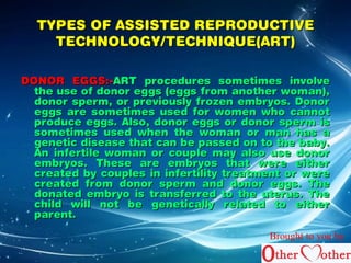 TYPES OF AASSSSIISSTTEEDD RREEPPRROODDUUCCTTIIVVEE 
TTEECCHHNNOOLLOOGGYY//TTEECCHHNNIIQQUUEE((AARRTT)) 
DDOONNOORR EEGGGGSS::--AARRTT pprroocceedduurreess ssoommeettiimmeess iinnvvoollvvee 
tthhee uussee ooff ddoonnoorr eeggggss ((eeggggss ffrroomm aannootthheerr wwoommaann)),, 
ddoonnoorr ssppeerrmm,, oorr pprreevviioouussllyy ffrroozzeenn eemmbbrryyooss.. DDoonnoorr 
eeggggss aarree ssoommeettiimmeess uusseedd ffoorr wwoommeenn wwhhoo ccaannnnoott 
pprroodduuccee eeggggss.. AAllssoo,, ddoonnoorr eeggggss oorr ddoonnoorr ssppeerrmm iiss 
ssoommeettiimmeess uusseedd wwhheenn tthhee wwoommaann oorr mmaann hhaass aa 
ggeenneettiicc ddiisseeaassee tthhaatt ccaann bbee ppaasssseedd oonn ttoo tthhee bbaabbyy.. 
AAnn iinnffeerrttiillee wwoommaann oorr ccoouuppllee mmaayy aallssoo uussee ddoonnoorr 
eemmbbrryyooss.. TThheessee aarree eemmbbrryyooss tthhaatt wweerree eeiitthheerr 
ccrreeaatteedd bbyy ccoouupplleess iinn iinnffeerrttiilliittyy ttrreeaattmmeenntt oorr wweerree 
ccrreeaatteedd ffrroomm ddoonnoorr ssppeerrmm aanndd ddoonnoorr eeggggss.. TThhee 
ddoonnaatteedd eemmbbrryyoo iiss ttrraannssffeerrrreedd ttoo tthhee uutteerruuss.. TThhee 
cchhiilldd wwiillll nnoott bbee ggeenneettiiccaallllyy rreellaatteedd ttoo eeiitthheerr 
ppaarreenntt.. 
Brought to you by 
 