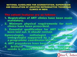 NATIONAL GUIDELINES FFOORR AACCCCRREEDDIITTAATTIIOONN,, SSUUPPEERRVVIISSIIOONN 
AANNDD RREEGGUULLAATTIIOONN OOFF AASSSSIISSTTEEDD RREEPPRROODDUUCCTTIIVVEE TTEECCHHNNIIQQUUEE 
CCLLIINNIICCSS IINN IINNDDIIAA 
TThhee ssaalliieenntt ffeeaattuurreess aarree aass ffoolllloowwss:: 
11.. RReeggiissttrraattiioonn ooff AARRTT cclliinniiccss hhaavvee bbeeeenn mmaaddee 
mmaannddaattoorryy.. 
22.. MMiinniimmuumm pphhyyssiiccaall rreeqquuiirreemmeennttss ffoorr ssuucchh 
cclliinniiccss hhaavvee bbeeeenn pprreessccrriibbeedd.. 
33.. EEsssseennttiiaall qquuaalliiffiiccaattiioonn ffoorr AARRTT tteeaamm hhaass 
bbeeeenn llaaiidd oouutt.. IItt sshhoouulldd ccoonnttaaiinn 
GGyynneeccoollooggiisstt,, aanntthhoollooggiisstt aanndd cclliinniiccaall 
eemmbbrryyoollooggiisstt ssuuppppoorrtteedd bbyy aa ccoouunnsseelloorr aanndd 
aa pprrooggrraammmmee ccoooorrddiinnaattoorr//ddiirreeccttoorr.. 
44.. AARRTT pprroocceedduurreess hhaavvee bbeeeenn llaaiidd oouutt cclleeaarrllyy.. 
55.. AArrttiiffiicciiaall iinnsseemmiinnaattiioonn wwiitthh hhuussbbaanndd’’ss 
sseemmeenn iiss aalllloowweedd wwiitthhoouutt mmuucchh ffoorrmmaalliittiieess.. 
Brought to you by 
 