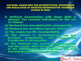 NATIONAL GUIDELINES FFOORR AACCCCRREEDDIITTAATTIIOONN,, SSUUPPEERRVVIISSIIOONN 
AANNDD RREEGGUULLAATTIIOONN OOFF AASSSSIISSTTEEDD RREEPPRROODDUUCCTTIIVVEE TTEECCHHNNIIQQUUEE 
CCLLIINNIICCSS IINN IINNDDIIAA 
66.. AArrttiiffiicciiaall iinnsseemmiinnaattiioonn wwiitthh ddoonnoorr ((AAIIDD)) iiss 
aalllloowweedd.. TThhee ccoommmmoonn iinnddiiccaattiioonnss ffoorr tthhiiss aarree 
aass ffoolllloowwss:: 
((aa)) HHuussbbaanndd hhaass nnoonn--oobbssttrruuccttiivvee aazzoooossppeerrmmiiaa.. 
((bb)) HHuussbbaanndd hhaass hheerreeddiittaarryy ggeenneettiicc ddeeffeecctt.. 
((cc)) TThhee ccoouuppllee hhaass RRhh-- iinnccoommppaattiibbiilliittyy.. 
((dd)) TThhee wwoommeenn iiss iissoo--iimmmmuunniizzeedd,, hhaass lloosstt 
pprreevviioouuss pprreeggnnaanncciieess aanndd iinnttrraauutteerriinnee 
ttrraannssffuussiioonn iiss nnoott ppoossssiibbllee.. 
((ee)) TThhee hhuussbbaanndd hhaass sseevveerree oolliiggoozzoooossppeerrmmiiaa 
aanndd tthhee ccoouuppllee ddooeess nnoott wwaanntt ttoo uunnddeerrggoo aannyy 
ooff tthhee ssoopphhiissttiiccaatteedd AARRTT tteecchhnniiqquuee lliikkee IICCSSII 
((iinnttrraaccyyttooppllaassmmiicc ssppeerrmm iinnjjeeccttiioonn)).. 
Brought to you by 
 