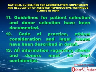 NATIONAL GUIDELINES FFOORR AACCCCRREEDDIITTAATTIIOONN,, SSUUPPEERRVVIISSIIOONN 
AANNDD RREEGGUULLAATTIIOONN OOFF AASSSSIISSTTEEDD RREEPPRROODDUUCCTTIIVVEE TTEECCHHNNIIQQUUEE 
CCLLIINNIICCSS IINN IINNDDIIAA 
1111.. GGuuiiddeelliinneess ffoorr ppaattiieenntt sseelleeccttiioonn 
aanndd ddoonnoorr sseelleeccttiioonn hhaavvee bbeeeenn 
ddooccuummeenntteedd.. 
1122.. CCooddee ooff pprraaccttiiccee,, eetthhiiccaall 
ccoonnssiiddeerraattiioonn aanndd lleeggaall iissssuueess 
hhaavvee bbeeeenn ddeessccrriibbeedd iinn ddeettaaiill.. 
1133.. AAllll iinnffoorrmmaattiioonn rreeggaarrddiinngg cclliieennttss 
aanndd ddoonnoorrss mmuusstt bbee kkeepptt 
ccoonnffiiddeennttiiaall.. 
Brought to you by 
 