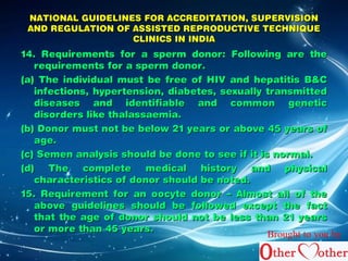 NATIONAL GUIDELINES FFOORR AACCCCRREEDDIITTAATTIIOONN,, SSUUPPEERRVVIISSIIOONN 
AANNDD RREEGGUULLAATTIIOONN OOFF AASSSSIISSTTEEDD RREEPPRROODDUUCCTTIIVVEE TTEECCHHNNIIQQUUEE 
CCLLIINNIICCSS IINN IINNDDIIAA 
1144.. RReeqquuiirreemmeennttss ffoorr aa ssppeerrmm ddoonnoorr:: FFoolllloowwiinngg aarree tthhee 
rreeqquuiirreemmeennttss ffoorr aa ssppeerrmm ddoonnoorr.. 
((aa)) TThhee iinnddiivviidduuaall mmuusstt bbee ffrreeee ooff HHIIVV aanndd hheeppaattiittiiss BB&&CC 
iinnffeeccttiioonnss,, hhyyppeerrtteennssiioonn,, ddiiaabbeetteess,, sseexxuuaallllyy ttrraannssmmiitttteedd 
ddiisseeaasseess aanndd iiddeennttiiffiiaabbllee aanndd ccoommmmoonn ggeenneettiicc 
ddiissoorrddeerrss lliikkee tthhaallaassssaaeemmiiaa.. 
((bb)) DDoonnoorr mmuusstt nnoott bbee bbeellooww 2211 yyeeaarrss oorr aabboovvee 4455 yyeeaarrss ooff 
aaggee.. 
((cc)) SSeemmeenn aannaallyyssiiss sshhoouulldd bbee ddoonnee ttoo sseeee iiff iitt iiss nnoorrmmaall.. 
((dd)) TThhee ccoommpplleettee mmeeddiiccaall hhiissttoorryy aanndd pphhyyssiiccaall 
cchhaarraacctteerriissttiiccss ooff ddoonnoorr sshhoouulldd bbee nnootteedd.. 
1155.. RReeqquuiirreemmeenntt ffoorr aann ooooccyyttee ddoonnoorr –– AAllmmoosstt aallll ooff tthhee 
aabboovvee gguuiiddeelliinneess sshhoouulldd bbee ffoolllloowweedd eexxcceepptt tthhee ffaacctt 
tthhaatt tthhee aaggee ooff ddoonnoorr sshhoouulldd nnoott bbee lleessss tthhaann 2211 yyeeaarrss 
oorr mmoorree tthhaann 4455 yyeeaarrss.. Brought to you by 
 