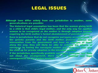 LLEEGGAALL IISSSSUUEESS 
AAlltthhoouugghh llaawwss ddiiffffeerr wwiiddeellyy ffrroomm oonnee jjuurriissddiiccttiioonn ttoo aannootthheerr,, ssoommee 
ggeenneerraalliizzaattiioonnss aarree ppoossssiibbllee:: 
 TThhee hhiissttoorriiccaall lleeggaall aassssuummppttiioonn hhaass bbeeeenn tthhaatt tthhee wwoommaann ggiivviinngg bbiirrtthh 
ttoo aa cchhiilldd iiss tthhaatt cchhiilldd''ss lleeggaall mmootthheerr,, aanndd tthhee oonnllyy wwaayy ffoorr aannootthheerr 
wwoommaann ttoo bbee rreeccooggnniizzeedd aass tthhee mmootthheerr iiss tthhrroouugghh aaddooppttiioonn ((uussuuaallllyy 
rreeqquuiirriinngg tthhee bbiirrtthh mmootthheerr''ss ffoorrmmaall aabbaannddoonnmmeenntt ooff ppaarreennttaall rriigghhttss)).. 
 EEvveenn iinn jjuurriissddiiccttiioonnss tthhaatt ddoo nnoott rreeccooggnniizzee ssuurrrrooggaaccyy aarrrraannggeemmeennttss,, iiff 
tthhee ggeenneettiicc ppaarreennttss aanndd tthhee bbiirrtthh mmootthheerr pprroocceeeedd wwiitthhoouutt aannyy 
iinntteerrvveennttiioonn ffrroomm tthhee ggoovveerrnnmmeenntt aanndd hhaavvee nnoo cchhaannggeess ooff hheeaarrtt 
aalloonngg tthhee wwaayy,, tthheeyy wwiillll lliikkeellyy bbee aabbllee ttoo aacchhiieevvee tthhee eeffffeeccttss ooff 
ssuurrrrooggaaccyy bbyy hhaavviinngg tthhee ssuurrrrooggaattee mmootthheerr ggiivvee bbiirrtthh aanndd tthheenn ggiivvee 
tthhee cchhiilldd uupp ffoorr pprriivvaattee aaddooppttiioonn ttoo tthhee iinntteennddeedd ppaarreennttss.. 
 IIff tthhee jjuurriissddiiccttiioonn ssppeecciiffiiccaallllyy pprroohhiibbiittss ssuurrrrooggaaccyy,, hhoowweevveerr,, aanndd ffiinnddss 
oouutt aabboouutt tthhee aarrrraannggeemmeenntt,, tthheerree mmaayy bbee ffiinnaanncciiaall aanndd lleeggaall 
ccoonnsseeqquueenncceess ffoorr tthhee ppaarrttiieess iinnvvoollvveedd.. 
Brought to you by 
 